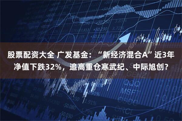 股票配资大全 广发基金：“新经济混合A”近3年净值下跌32%，追高重仓寒武纪、中际旭创？