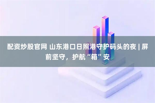 配资炒股官网 山东港口日照港守护码头的夜 | 屏前坚守，护航“箱”安