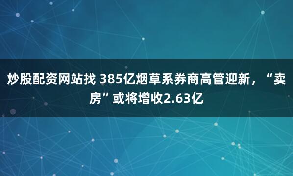 炒股配资网站找 385亿烟草系券商高管迎新,“卖房”或将增收2.63亿
