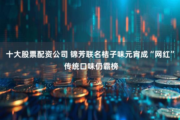 十大股票配资公司 锦芳联名桔子味元宵成“网红” 传统口味仍霸榜