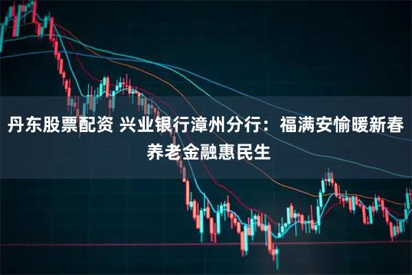 丹东股票配资 兴业银行漳州分行：福满安愉暖新春 养老金融惠民生