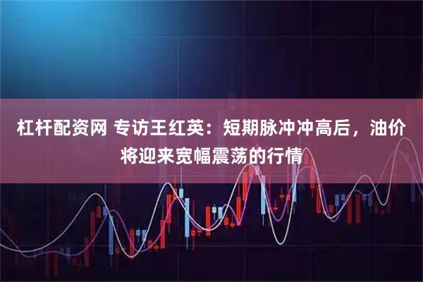 杠杆配资网 专访王红英：短期脉冲冲高后，油价将迎来宽幅震荡的行情