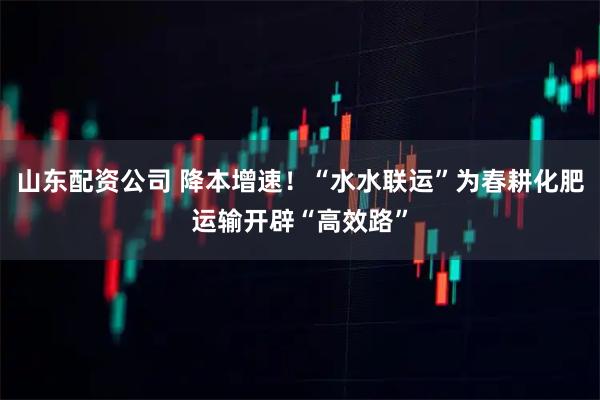 山东配资公司 降本增速!“水水联运”为春耕化肥运输开辟“高效路”