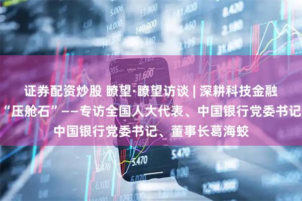 证券配资炒股 瞭望·瞭望访谈 | 深耕科技金融助力夯实制造业“压舱石”——专访全国人大代表、中国银行党委书记、董事长葛海蛟