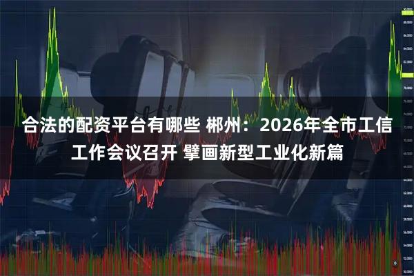 合法的配资平台有哪些 郴州:2026年全市工信工作会议召开 擘画新型工业化新篇