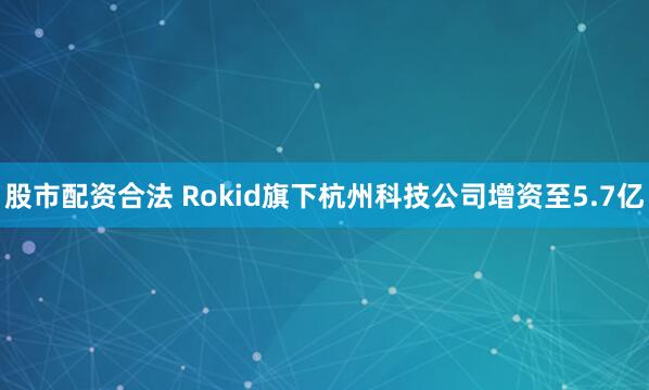 股市配资合法 Rokid旗下杭州科技公司增资至5.7亿