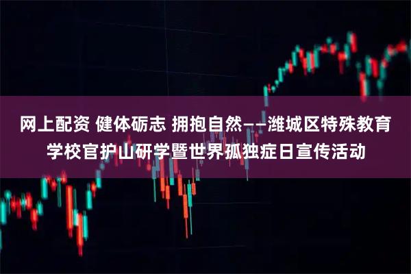 网上配资 健体砺志 拥抱自然——潍城区特殊教育学校官护山研学暨世界孤独症日宣传活动