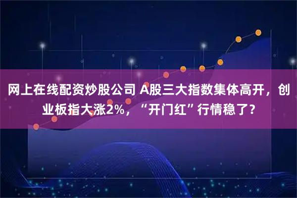 网上在线配资炒股公司 A股三大指数集体高开，创业板指大涨2%，“开门红”行情稳了？