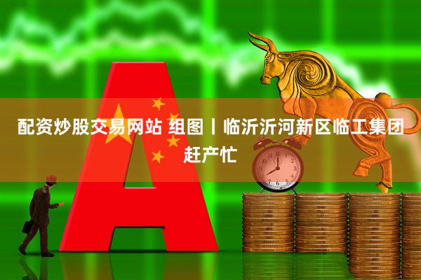 配资炒股交易网站 组图丨临沂沂河新区临工集团赶产忙