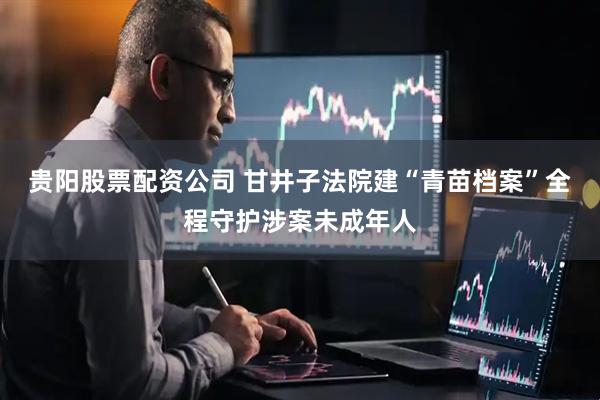 贵阳股票配资公司 甘井子法院建“青苗档案”全程守护涉案未成年人