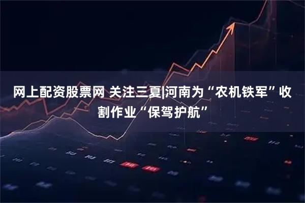 网上配资股票网 关注三夏|河南为“农机铁军”收割作业“保驾护航”