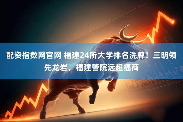 配资指数网官网 福建24所大学排名洗牌！三明领先龙岩，福建警院远超福商