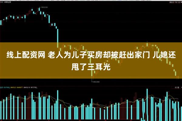 线上配资网 老人为儿子买房却被赶出家门 儿媳还甩了三耳光