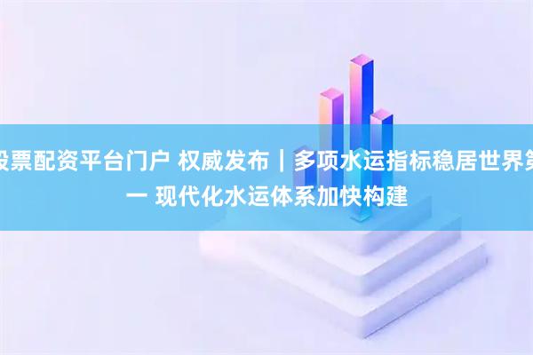 股票配资平台门户 权威发布｜多项水运指标稳居世界第一 现代化水运体系加快构建