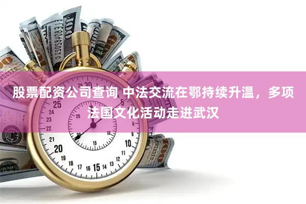 股票配资公司查询 中法交流在鄂持续升温，多项法国文化活动走进武汉