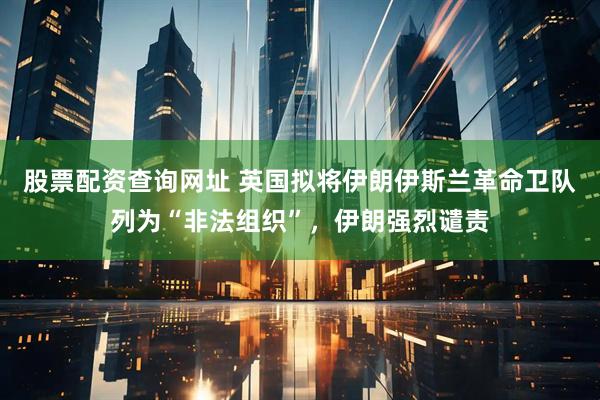 股票配资查询网址 英国拟将伊朗伊斯兰革命卫队列为“非法组织”，伊朗强烈谴责