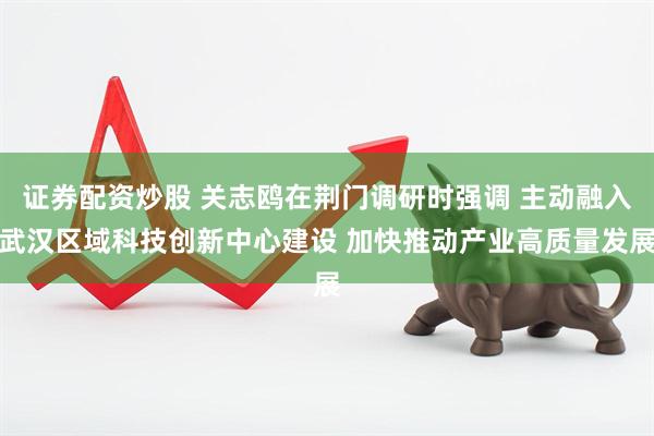证券配资炒股 关志鸥在荆门调研时强调 主动融入武汉区域科技创新中心建设 加快推动产业高质量发展