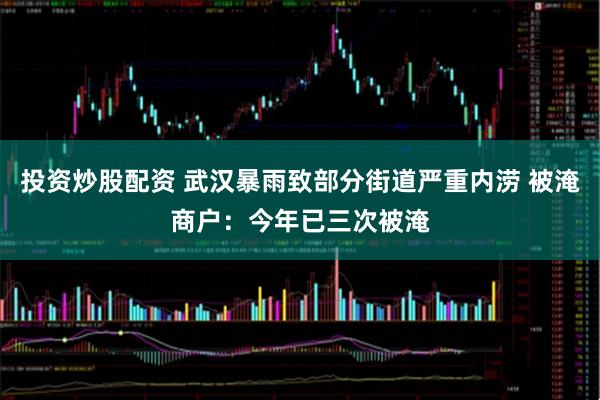 投资炒股配资 武汉暴雨致部分街道严重内涝 被淹商户：今年已三次被淹