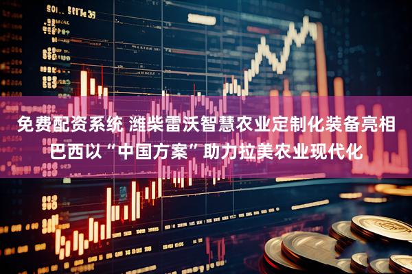 免费配资系统 潍柴雷沃智慧农业定制化装备亮相巴西以“中国方案”助力拉美农业现代化