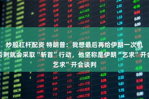 炒股杠杆配资 特朗普：我想最后再给伊朗一次机会，否则就会采取“斩首”行动，他坚称是伊朗“乞求”开会谈判