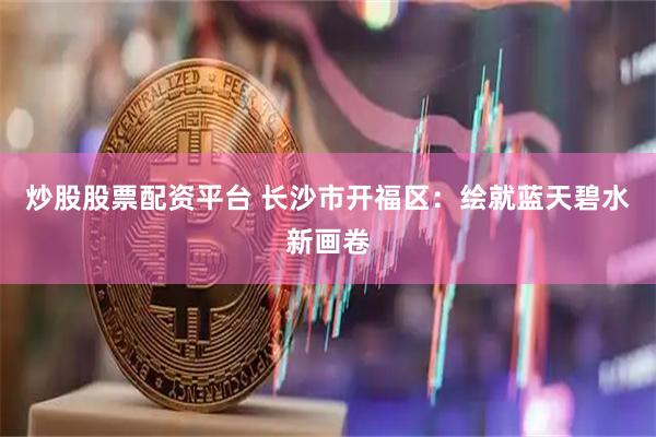 炒股股票配资平台 长沙市开福区：绘就蓝天碧水新画卷