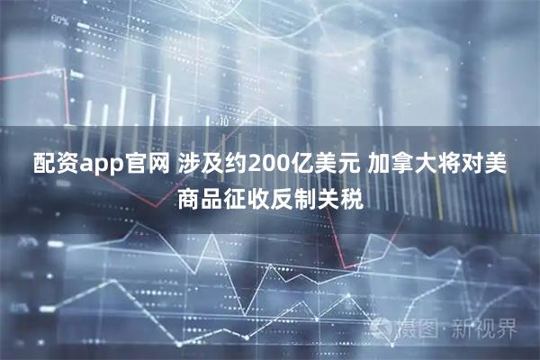 配资app官网 涉及约200亿美元 加拿大将对美商品征收反制关税