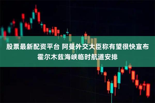 股票最新配资平台 阿曼外交大臣称有望很快宣布霍尔木兹海峡临时航道安排