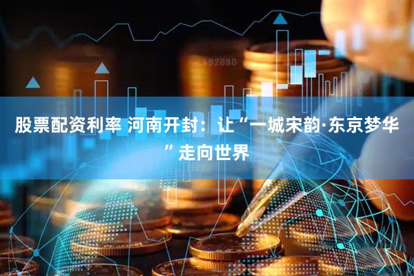 股票配资利率 河南开封：让“一城宋韵·东京梦华”走向世界